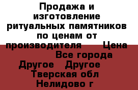 Продажа и изготовление ритуальных памятников по ценам от производителя!!! › Цена ­ 5 000 - Все города Другое » Другое   . Тверская обл.,Нелидово г.